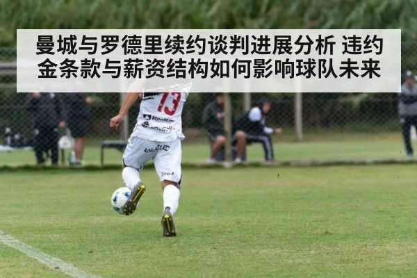 曼城与罗德里续约谈判进展分析 违约金条款与薪资结构如何影响球队未来 - kaiyun